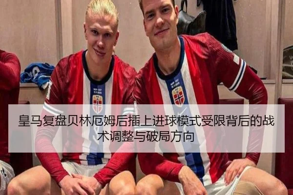 皇马复盘贝林厄姆后插上进球模式受限背后的战术调整与破局方向