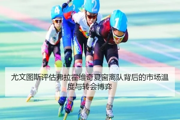 尤文图斯评估弗拉霍维奇夏窗离队背后的市场温度与转会博弈