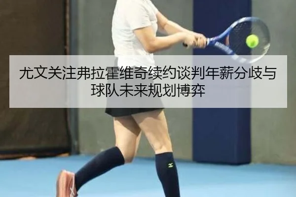 尤文关注弗拉霍维奇续约谈判年薪分歧与球队未来规划博弈