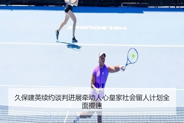 久保建英续约谈判进展牵动人心皇家社会留人计划全面提速