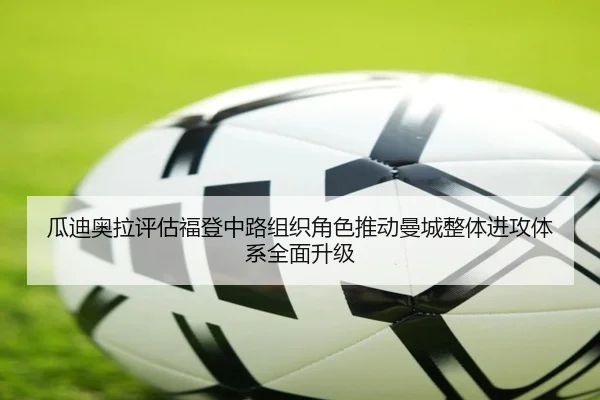 瓜迪奥拉评估福登中路组织角色推动曼城整体进攻体系全面升级