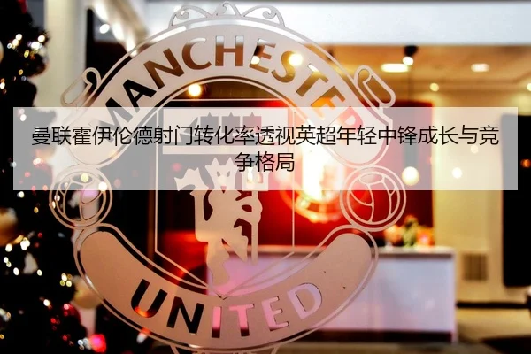 曼联霍伊伦德射门转化率透视英超年轻中锋成长与竞争格局