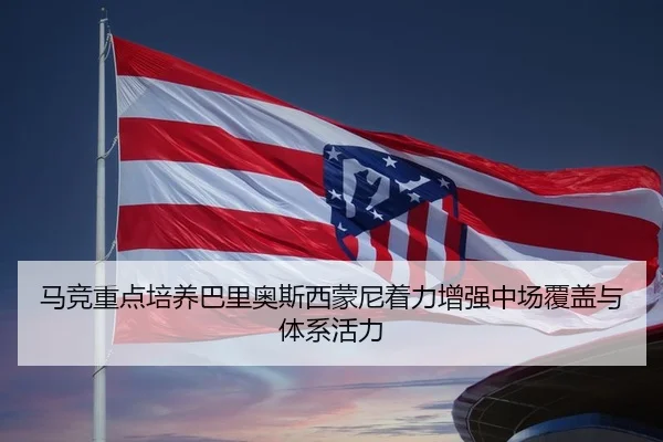 马竞重点培养巴里奥斯西蒙尼着力增强中场覆盖与体系活力
