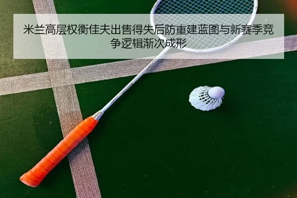 米兰高层权衡佳夫出售得失后防重建蓝图与新赛季竞争逻辑渐次成形